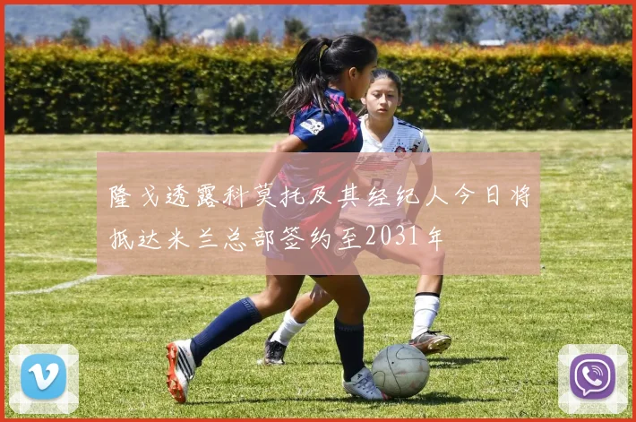 隆戈透露科莫托及其经纪人今日将抵达米兰总部签约至2031年