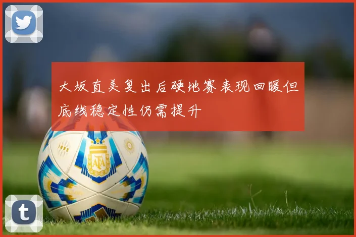 大坂直美复出后硬地赛表现回暖但底线稳定性仍需提升