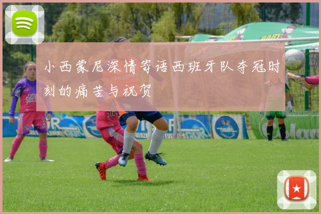 小西蒙尼深情寄语西班牙队夺冠时刻的痛苦与祝贺